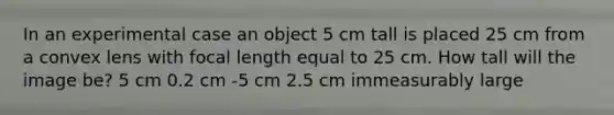 In an experimental case an object 5 cm tall is placed 25 cm from a convex lens with focal length equal to 25 cm. How tall will the image be? 5 cm 0.2 cm -5 cm 2.5 cm immeasurably large