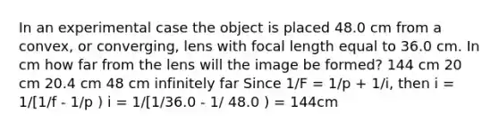 In an experimental case the object is placed 48.0 cm from a convex, or converging, lens with focal length equal to 36.0 cm. In cm how far from the lens will the image be formed? 144 cm 20 cm 20.4 cm 48 cm infinitely far Since 1/F = 1/p + 1/i, then i = 1/[1/f - 1/p ) i = 1/[1/36.0 - 1/ 48.0 ) = 144cm