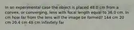 In an experimental case the object is placed 48.0 cm from a convex, or converging, lens with focal length equal to 36.0 cm. In cm how far from the lens will the image be formed? 144 cm 20 cm 20.4 cm 48 cm infinitely far