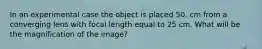 In an experimental case the object is placed 50. cm from a converging lens with focal length equal to 25 cm. What will be the magnification of the image?