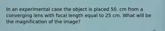 In an experimental case the object is placed 50. cm from a converging lens with focal length equal to 25 cm. What will be the magnification of the image?