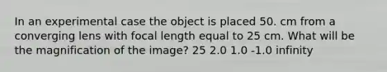 In an experimental case the object is placed 50. cm from a converging lens with focal length equal to 25 cm. What will be the magnification of the image? 25 2.0 1.0 -1.0 infinity