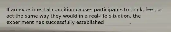 If an experimental condition causes participants to think, feel, or act the same way they would in a real-life situation, the experiment has successfully established __________.