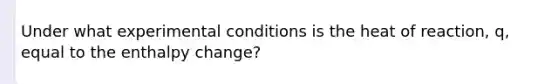 Under what experimental conditions is the heat of reaction, q, equal to the enthalpy change?