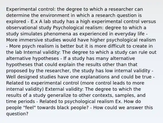 Experimental control: the degree to which a researcher can determine the environment in which a research question is explored - E.x A lab study has a high experimental control versus observational study Psychological realism: degree to which a study simulates phenomena as experienced in everyday life - More immersive studies would have higher psychological realism - More psych realism is better but it is more difficult to create in the lab Internal validity: The degree to which a study can rule out alternative hypotheses - If a study has many alternative hypotheses that could explain the results other than that proposed by the researcher, the study has low internal validity - Well designed studies have one explanations and could be true - Related to experimental control (more control leads to more internal validity) External validity: The degree to which the results of a study generalize to other contexts, samples, and time periods - Related to psychological realism Ex. How do people "feel" towards black people? - How could we answer this question?