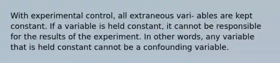 With experimental control, all extraneous vari- ables are kept constant. If a variable is held constant, it cannot be responsible for the results of the experiment. In other words, any variable that is held constant cannot be a confounding variable.