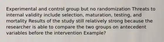 Experimental and control group but no randomization Threats to internal validity include selection, maturation, testing, and mortality Results of the study still relatively strong because the researcher is able to compare the two groups on antecedent variables before the intervention Example?