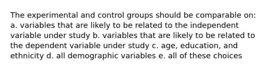 The experimental and control groups should be comparable on: a. variables that are likely to be related to the independent variable under study b. variables that are likely to be related to the dependent variable under study c. age, education, and ethnicity d. all demographic variables e. all of these choices