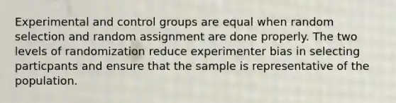 Experimental and control groups are equal when random selection and random assignment are done properly. The two levels of randomization reduce experimenter bias in selecting particpants and ensure that the sample is representative of the population.