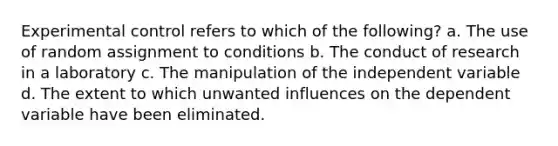 Experimental control refers to which of the following? a. The use of random assignment to conditions b. The conduct of research in a laboratory c. The manipulation of the independent variable d. The extent to which unwanted influences on the dependent variable have been eliminated.