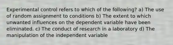 Experimental control refers to which of the following? a) The use of random assignment to conditions b) The extent to which unwanted influences on the dependent variable have been eliminated. c) The conduct of research in a laboratory d) The manipulation of the independent variable