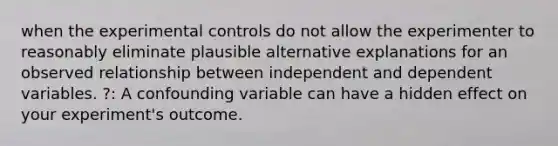 when the experimental controls do not allow the experimenter to reasonably eliminate plausible alternative explanations for an observed relationship between independent and dependent variables. ?: A confounding variable can have a hidden effect on your experiment's outcome.