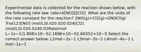 Experimental data is collected for the reaction shown below, with the following rate law: rate=k[NO]2[Cl2]. What are the units of the rate constant for the reaction? 2NO(g)+Cl2(g)→2NOCl(g) Trial123[NO] (mol/L)0.020.020.024[Cl2] (mol/L)0.020.0240.02Rate(mol L−1s−1)1.808×10−52.1696×10−52.60352×10−5 Select the correct answer below: L2mol−2s−1 L3mol−3s−1 L4mol−4s−1 L mol−1s−1