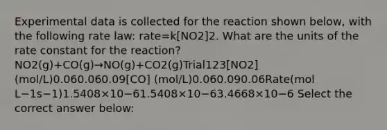 Experimental data is collected for the reaction shown below, with the following rate law: rate=k[NO2]2. What are the units of the rate constant for the reaction?NO2(g)+CO(g)→NO(g)+CO2(g)Trial123[NO2] (mol/L)0.060.060.09[CO] (mol/L)0.060.090.06Rate(mol L−1s−1)1.5408×10−61.5408×10−63.4668×10−6 Select the correct answer below: