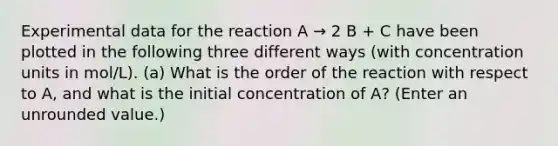 Experimental data for the reaction A → 2 B + C have been plotted in the following three different ways (with <a href='https://www.questionai.com/knowledge/kgwIt0xXsP-concentration-units' class='anchor-knowledge'>concentration units</a> in mol/L). (a) What is the order of the reaction with respect to A, and what is the initial concentration of A? (Enter an unrounded value.)