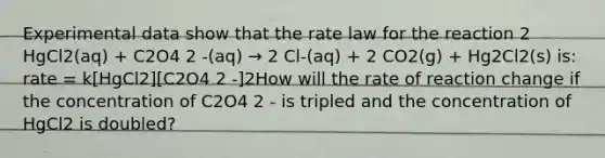 Experimental data show that the rate law for the reaction 2 HgCl2(aq) + C2O4 2 -(aq) → 2 Cl-(aq) + 2 CO2(g) + Hg2Cl2(s) is: rate = k[HgCl2][C2O4 2 -]2How will the rate of reaction change if the concentration of C2O4 2 - is tripled and the concentration of HgCl2 is doubled?