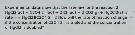 Experimental data show that the rate law for the reaction 2 HgCl2(aq) + C2O4 2 -(aq) → 2 Cl-(aq) + 2 CO2(g) + Hg2Cl2(s) is: rate = k[HgCl2][C2O4 2 -]2 How will the rate of reaction change if the concentration of C2O4 2 - is tripled and the concentration of HgCl2 is doubled?