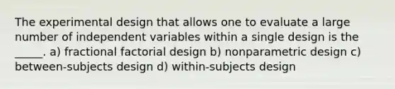 The experimental design that allows one to evaluate a large number of independent variables within a single design is the _____. a) fractional factorial design b) nonparametric design c) between-subjects design d) within-subjects design