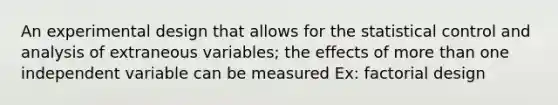 An experimental design that allows for the statistical control and analysis of extraneous variables; the effects of more than one independent variable can be measured Ex: factorial design