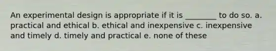 An experimental design is appropriate if it is ________ to do so. a. practical and ethical b. ethical and inexpensive c. inexpensive and timely d. timely and practical e. none of these