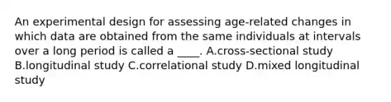 An experimental design for assessing age-related changes in which data are obtained from the same individuals at intervals over a long period is called a ____. A.cross-sectional study B.longitudinal study C.correlational study D.mixed longitudinal study