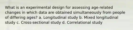 What is an experimental design for assessing age-related changes in which data are obtained simultaneously from people of differing ages? a. Longitudinal study b. Mixed longitudinal study c. Cross-sectional study d. Correlational study