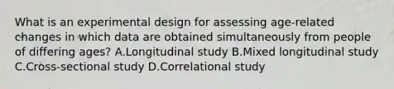 What is an experimental design for assessing age-related changes in which data are obtained simultaneously from people of differing ages? A.Longitudinal study B.Mixed longitudinal study C.Cross-sectional study D.Correlational study