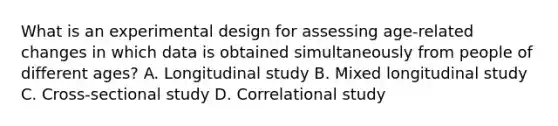 What is an experimental design for assessing age-related changes in which data is obtained simultaneously from people of different ages? A. Longitudinal study B. Mixed longitudinal study C. Cross-sectional study D. Correlational study