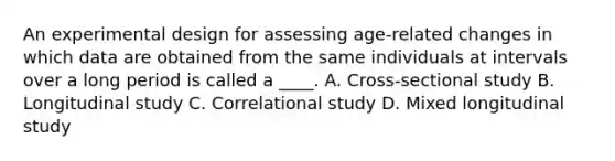 An experimental design for assessing age-related changes in which data are obtained from the same individuals at intervals over a long period is called a ____. A. Cross-sectional study B. Longitudinal study C. Correlational study D. Mixed longitudinal study