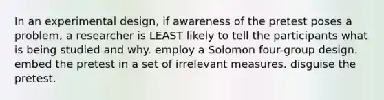 In an experimental design, if awareness of the pretest poses a problem, a researcher is LEAST likely to tell the participants what is being studied and why. employ a Solomon four-group design. embed the pretest in a set of irrelevant measures. disguise the pretest.