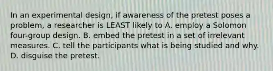 In an experimental design, if awareness of the pretest poses a problem, a researcher is LEAST likely to A. employ a Solomon four-group design. B. embed the pretest in a set of irrelevant measures. C. tell the participants what is being studied and why. D. disguise the pretest.