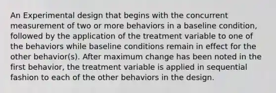 An Experimental design that begins with the concurrent measurement of two or more behaviors in a baseline condition, followed by the application of the treatment variable to one of the behaviors while baseline conditions remain in effect for the other behavior(s). After maximum change has been noted in the first behavior, the treatment variable is applied in sequential fashion to each of the other behaviors in the design.