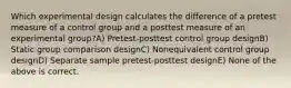 Which experimental design calculates the difference of a pretest measure of a control group and a posttest measure of an experimental group?A) Pretest-posttest control group designB) Static group comparison designC) Nonequivalent control group designD) Separate sample pretest-posttest designE) None of the above is correct.