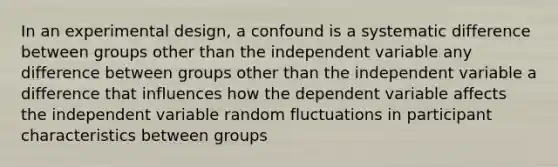 In an experimental design, a confound is a systematic difference between groups other than the independent variable any difference between groups other than the independent variable a difference that influences how the dependent variable affects the independent variable random fluctuations in participant characteristics between groups