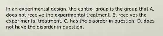 In an experimental design, the control group is the group that A. does not receive the experimental treatment. B. receives the experimental treatment. C. has the disorder in question. D. does not have the disorder in question.