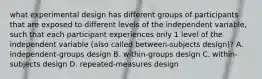 what experimental design has different groups of participants that are exposed to different levels of the independent variable, such that each participant experiences only 1 level of the independent variable (also called between-subjects design)? A. independent-groups design B. within-groups design C. within-subjects design D. repeated-measures design