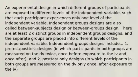 An experimental design in which different groups of participants are exposed to different levels of the independent variable, such that each participant experiences only one level of the independent variable. Independent groups designs are also called between-subjects design or between-groups design. There are at least 2 distinct groups in independent groups designs, and the separate groups are placed into different levels of the independent variable. Independent groups designs include... 1. pretest/posttest designs (in which participants in both groups are measured on the dv twice, once before exposure to the iv and once after), and 2. posttest only designs (in which participants in both groups are measured on the dv only once, after exposure to the iv)