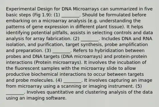 Experimental Design for DNA Microarrays can summarized in five basic steps (Fig 1.9): (1) ________. Should be formulated before embarking on a microarray analysis (e.g. understanding the patterns of gene expression in different plant tissue). It helps identifying potential pitfalls, assists in selecting controls and data analysis for array fabrication. (2) ________. Includes DNA and RNA isolation, and purification, target synthesis, probe amplification and preparation. (3) ________. Refers to hybridization between probes and DNA targets (DNA microarrays) and protein-protein interactions (Protein microarrays). It involves the incubation of the fluorescent samples with the microarray slide to allow productive biochemical interactions to occur between targets and probe molecules. (4) ________. It involves capturing an image from microarray using a scanning or imaging instrument. (5) ________. Involves quantitative and clustering analysis of the data using an imaging software.