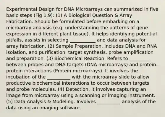 Experimental Design for DNA Microarrays can summarized in five basic steps (Fig 1.9): (1) A Biological Question & Array Fabrication. Should be formulated before embarking on a microarray analysis (e.g. understanding the patterns of <a href='https://www.questionai.com/knowledge/kFtiqWOIJT-gene-expression' class='anchor-knowledge'>gene expression</a> in different plant tissue). It helps identifying potential pitfalls, assists in selecting ___________ and data analysis for array fabrication. (2) Sample Preparation. Includes DNA and RNA isolation, and purification, target synthesis, probe amplification and preparation. (3) Biochemical Reaction. Refers to _________ between probes and DNA targets (DNA microarrays) and protein-protein interactions (Protein microarrays). It involves the incubation of the __________ with the microarray slide to allow productive biochemical interactions to occur between targets and probe molecules. (4) Detection. It involves capturing an image from microarray using a scanning or imaging instrument. (5) Data Analysis & Modeling. Involves __________ analysis of the data using an imaging software.