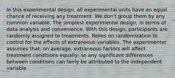 In this experimental design, all experimental units have an equal chance of receiving any treatment. We don't group them by any common variable. The simplest experimental design, in terms of data analysis and convenience. With this design, participants are randomly assigned to treatments. Relies on randomization to control for the effects of extraneous variables. The experimenter assumes that, on average, extraneous factors will affect treatment conditions equally; so any significant differences between conditions can fairly be attributed to the independent variable