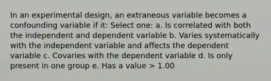 In an experimental design, an extraneous variable becomes a confounding variable if it: Select one: a. Is correlated with both the independent and dependent variable b. Varies systematically with the independent variable and affects the dependent variable c. Covaries with the dependent variable d. Is only present in one group e. Has a value > 1.00