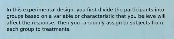 In this experimental design, you first divide the participants into groups based on a variable or characteristic that you believe will affect the response. Then you randomly assign to subjects from each group to treatments.