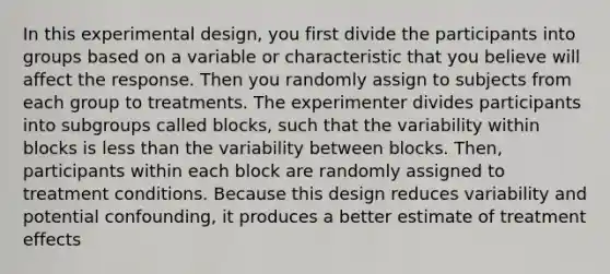 In this experimental design, you first divide the participants into groups based on a variable or characteristic that you believe will affect the response. Then you randomly assign to subjects from each group to treatments. The experimenter divides participants into subgroups called blocks, such that the variability within blocks is less than the variability between blocks. Then, participants within each block are randomly assigned to treatment conditions. Because this design reduces variability and potential confounding, it produces a better estimate of treatment effects