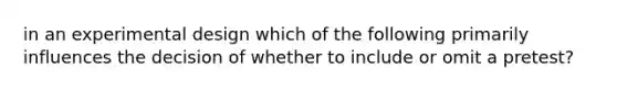 in an experimental design which of the following primarily influences the decision of whether to include or omit a pretest?