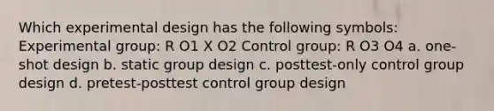 Which experimental design has the following symbols: Experimental group: R O1 X O2 Control group: R O3 O4 a. one-shot design b. static group design c. posttest-only control group design d. pretest-posttest control group design