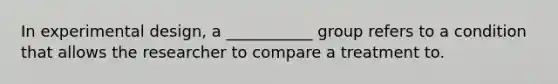 In experimental design, a ___________ group refers to a condition that allows the researcher to compare a treatment to.