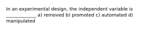 In an experimental design, the independent variable is _____________ a) removed b) promoted c) automated d) manipulated