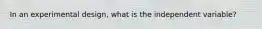 In an experimental design, what is the independent variable?