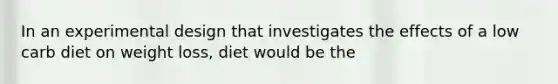 In an experimental design that investigates the effects of a low carb diet on weight loss, diet would be the