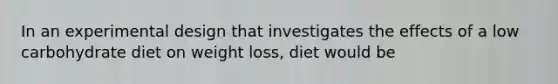 ​In an experimental design that investigates the effects of a low carbohydrate diet on weight loss, diet would be